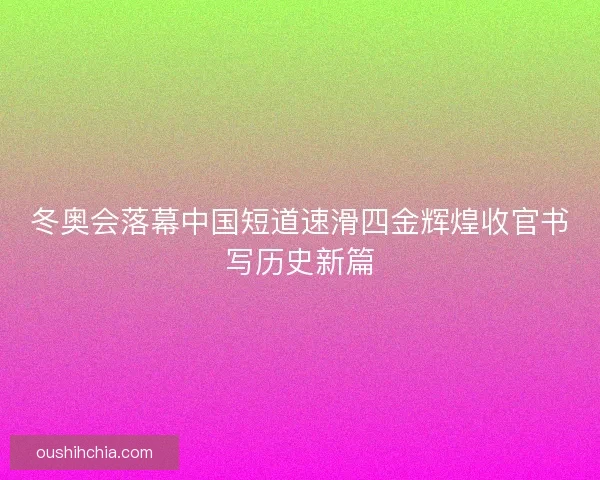 冬奥会落幕中国短道速滑四金辉煌收官书写历史新篇