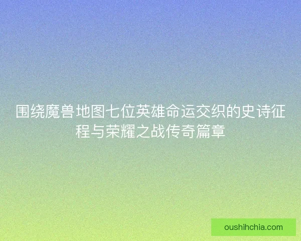 围绕魔兽地图七位英雄命运交织的史诗征程与荣耀之战传奇篇章