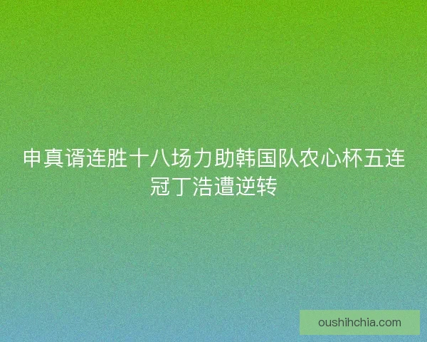 申真谞连胜十八场力助韩国队农心杯五连冠丁浩遭逆转