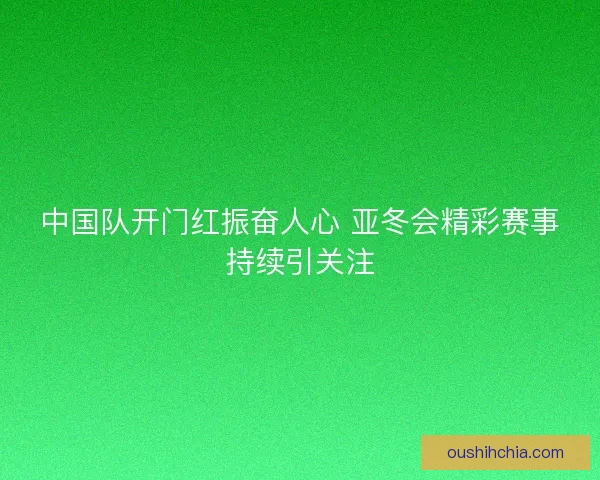 中国队开门红振奋人心 亚冬会精彩赛事持续引关注