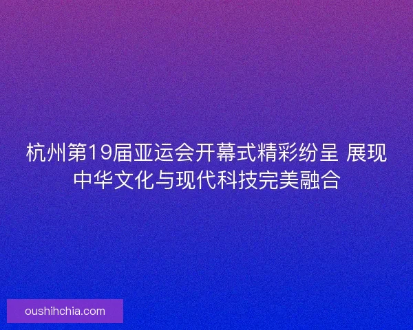 杭州第19届亚运会开幕式精彩纷呈 展现中华文化与现代科技完美融合