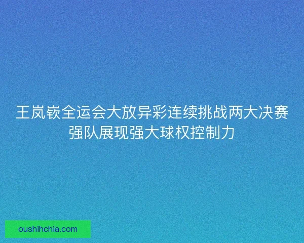 王岚嵚全运会大放异彩连续挑战两大决赛强队展现强大球权控制力