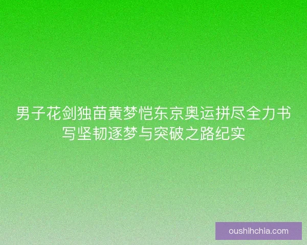 男子花剑独苗黄梦恺东京奥运拼尽全力书写坚韧逐梦与突破之路纪实