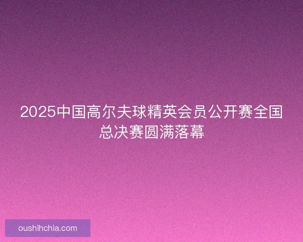2025中国高尔夫球精英会员公开赛全国总决赛圆满落幕