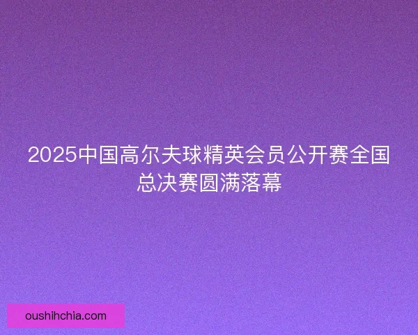 2025中国高尔夫球精英会员公开赛全国总决赛圆满落幕