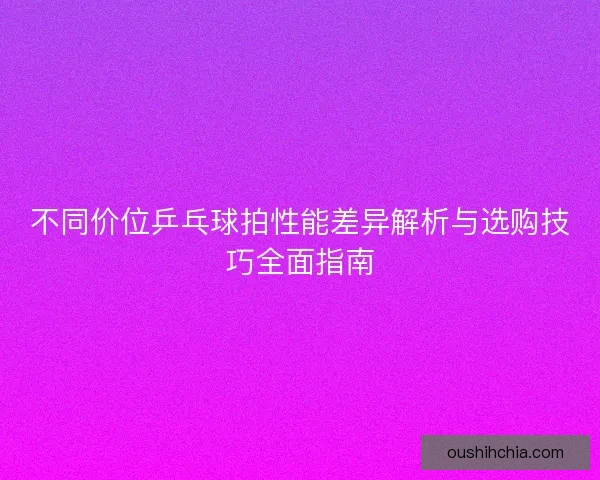 不同价位乒乓球拍性能差异解析与选购技巧全面指南 不同价位乒乓球拍性能差异解析与选购技巧全面指南