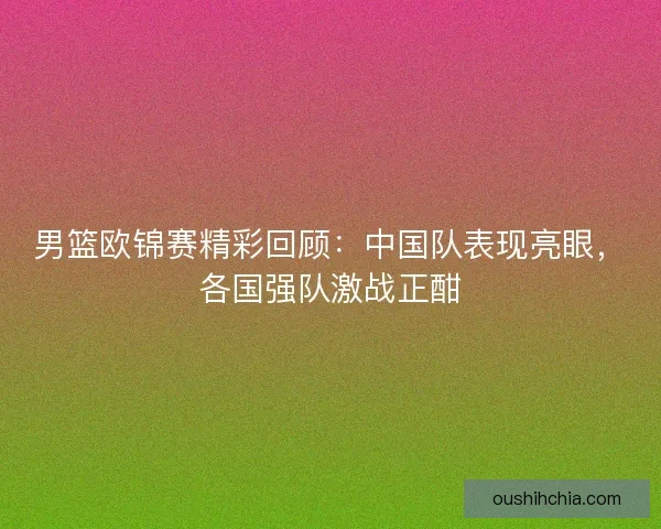 男篮欧锦赛精彩回顾：中国队表现亮眼，各国强队激战正酣