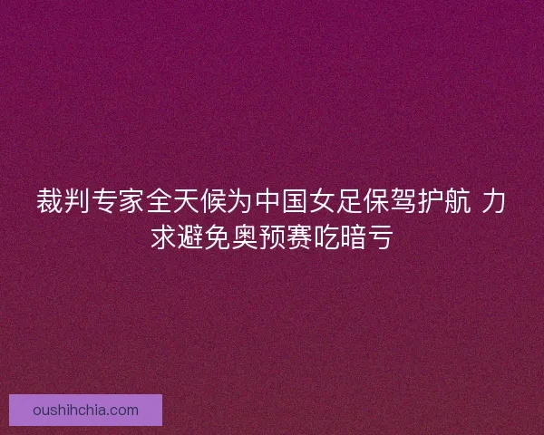 裁判专家全天候为中国女足保驾护航 力求避免奥预赛吃暗亏