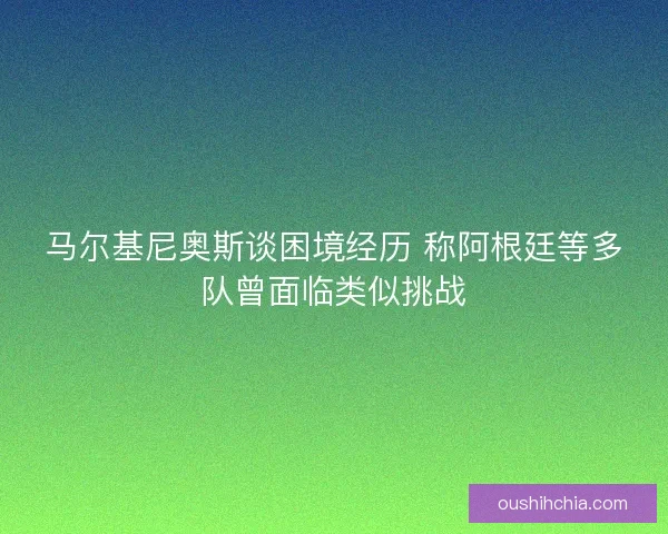 马尔基尼奥斯谈困境经历 称阿根廷等多队曾面临类似挑战