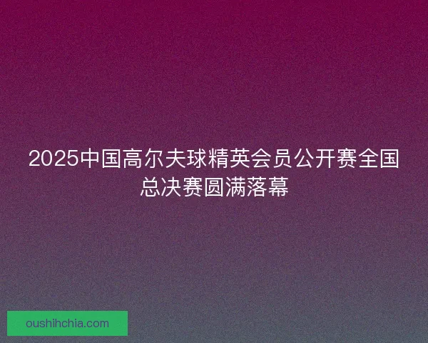 2025中国高尔夫球精英会员公开赛全国总决赛圆满落幕